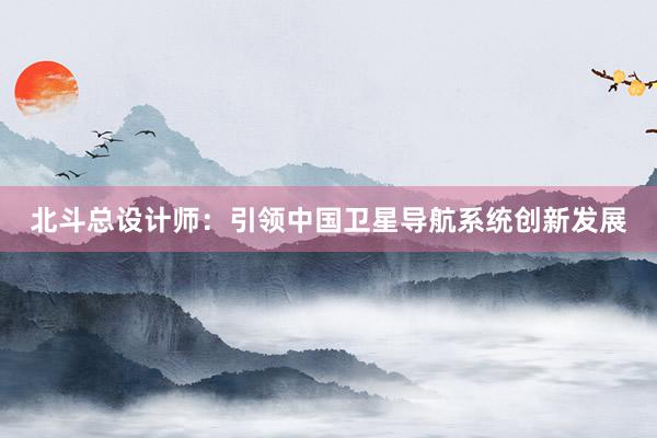 北斗总设计师：引领中国卫星导航系统创新发展